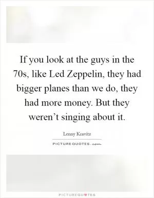If you look at the guys in the  70s, like Led Zeppelin, they had bigger planes than we do, they had more money. But they weren’t singing about it Picture Quote #1