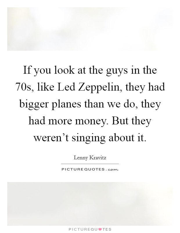 If you look at the guys in the  70s, like Led Zeppelin, they had bigger planes than we do, they had more money. But they weren't singing about it. Picture Quote #1