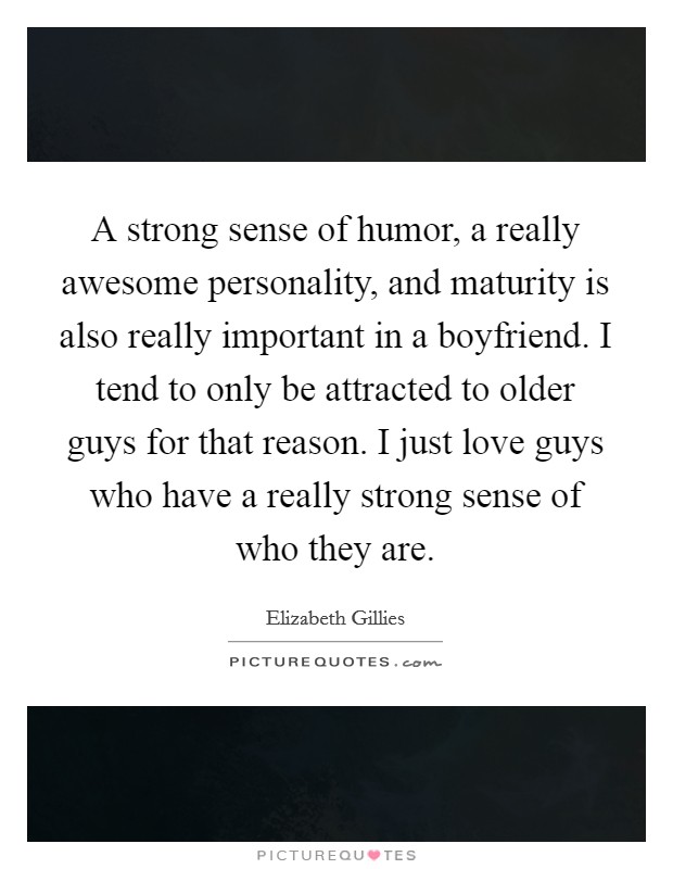 A strong sense of humor, a really awesome personality, and maturity is also really important in a boyfriend. I tend to only be attracted to older guys for that reason. I just love guys who have a really strong sense of who they are. Picture Quote #1