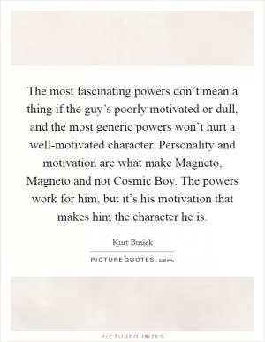 The most fascinating powers don’t mean a thing if the guy’s poorly motivated or dull, and the most generic powers won’t hurt a well-motivated character. Personality and motivation are what make Magneto, Magneto and not Cosmic Boy. The powers work for him, but it’s his motivation that makes him the character he is Picture Quote #1