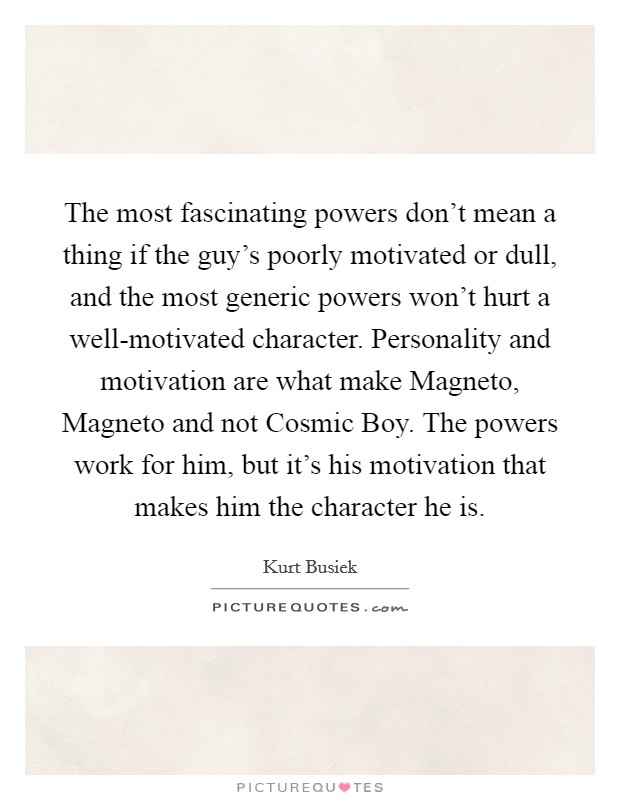 The most fascinating powers don't mean a thing if the guy's poorly motivated or dull, and the most generic powers won't hurt a well-motivated character. Personality and motivation are what make Magneto, Magneto and not Cosmic Boy. The powers work for him, but it's his motivation that makes him the character he is. Picture Quote #1