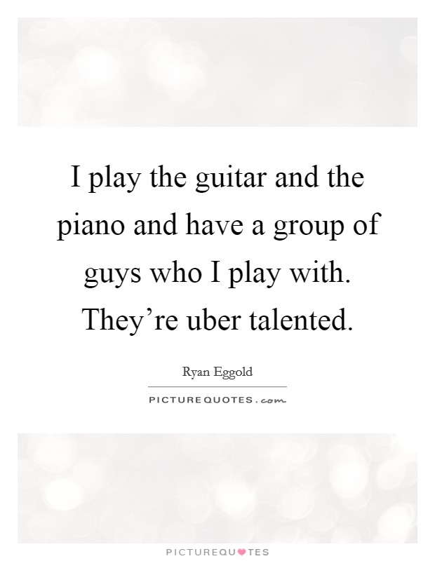 I play the guitar and the piano and have a group of guys who I play with. They're uber talented. Picture Quote #1
