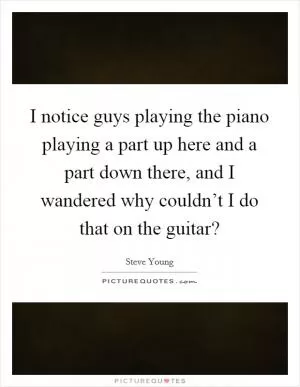 I notice guys playing the piano playing a part up here and a part down there, and I wandered why couldn’t I do that on the guitar? Picture Quote #1