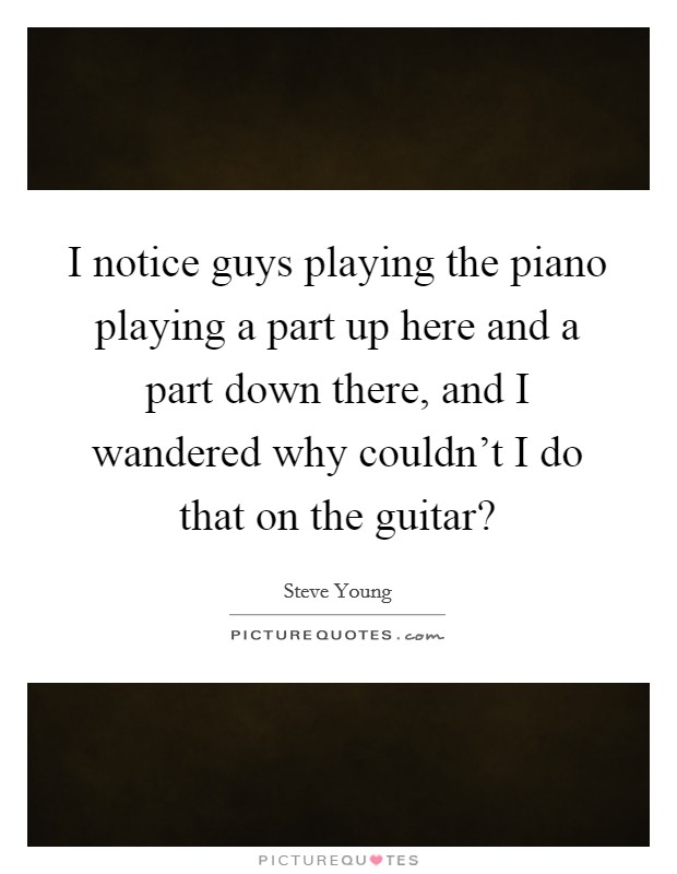 I notice guys playing the piano playing a part up here and a part down there, and I wandered why couldn't I do that on the guitar? Picture Quote #1