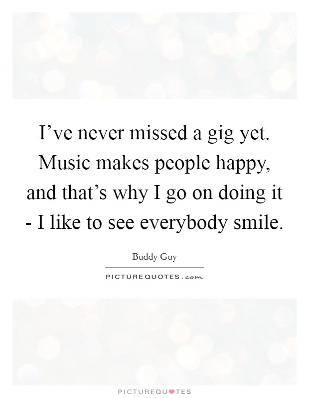 I've never missed a gig yet. Music makes people happy, and that's why I go on doing it - I like to see everybody smile. Picture Quote #1