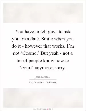 You have to tell guys to ask you on a date. Smile when you do it - however that works, I’m not ‘Cosmo.’ But yeah - not a lot of people know how to ‘court’ anymore, sorry Picture Quote #1