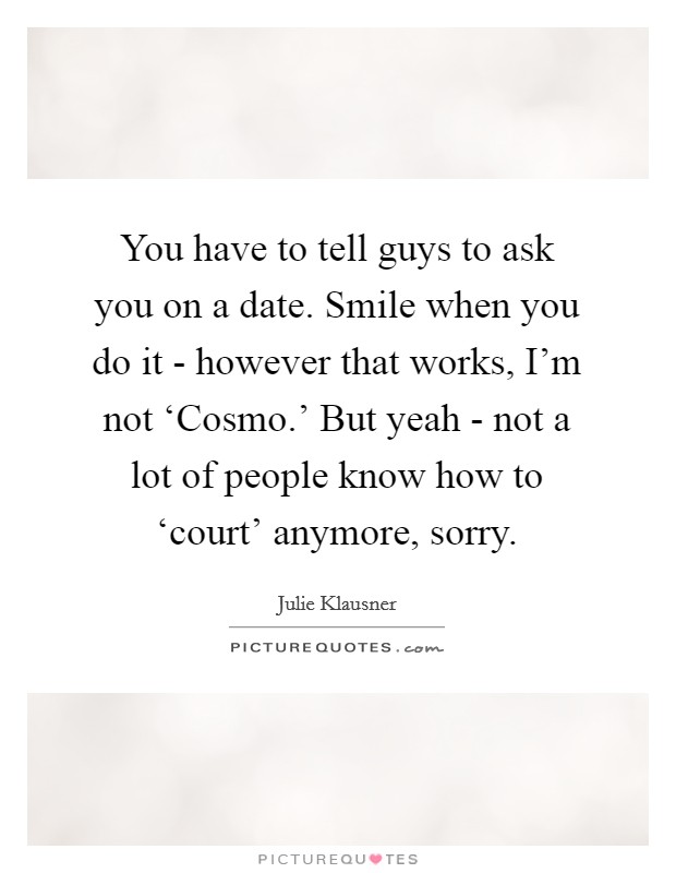 You have to tell guys to ask you on a date. Smile when you do it - however that works, I'm not ‘Cosmo.' But yeah - not a lot of people know how to ‘court' anymore, sorry. Picture Quote #1