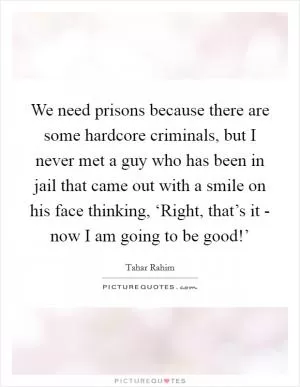 We need prisons because there are some hardcore criminals, but I never met a guy who has been in jail that came out with a smile on his face thinking, ‘Right, that’s it - now I am going to be good!’ Picture Quote #1