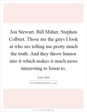 Jon Stewart, Bill Maher, Stephen Colbert. Those are the guys I look at who are telling me pretty much the truth. And they throw humor into it which makes it much more interesting to listen to Picture Quote #1