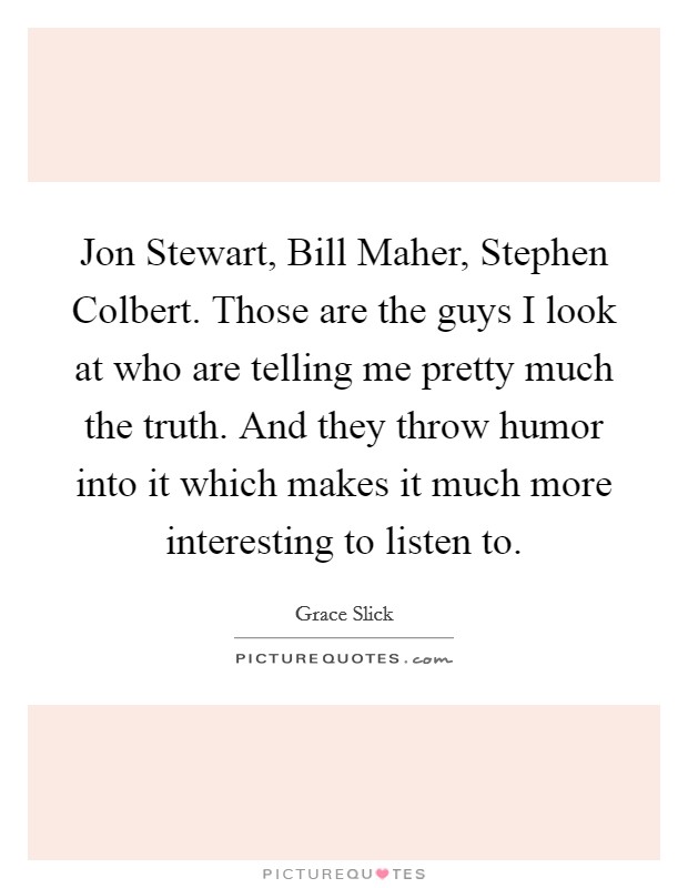 Jon Stewart, Bill Maher, Stephen Colbert. Those are the guys I look at who are telling me pretty much the truth. And they throw humor into it which makes it much more interesting to listen to. Picture Quote #1