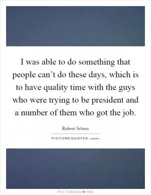 I was able to do something that people can’t do these days, which is to have quality time with the guys who were trying to be president and a number of them who got the job Picture Quote #1