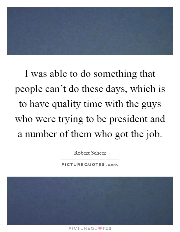 I was able to do something that people can't do these days, which is to have quality time with the guys who were trying to be president and a number of them who got the job. Picture Quote #1