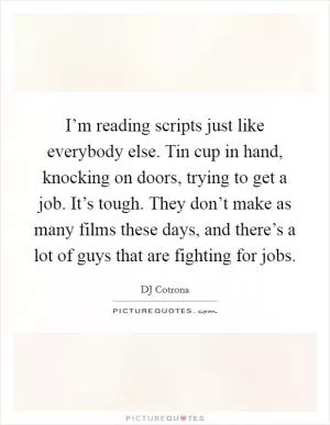 I’m reading scripts just like everybody else. Tin cup in hand, knocking on doors, trying to get a job. It’s tough. They don’t make as many films these days, and there’s a lot of guys that are fighting for jobs Picture Quote #1