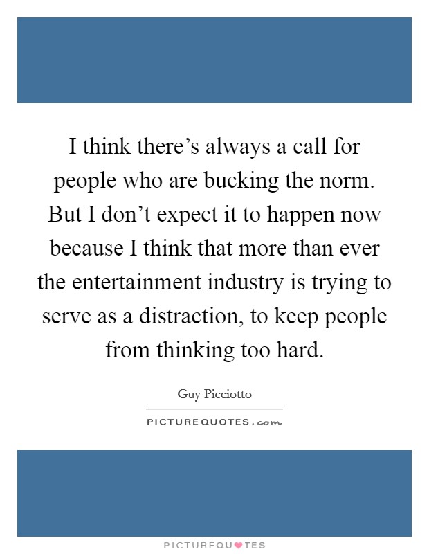 I think there's always a call for people who are bucking the norm. But I don't expect it to happen now because I think that more than ever the entertainment industry is trying to serve as a distraction, to keep people from thinking too hard. Picture Quote #1