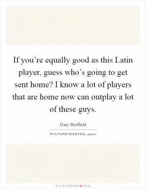 If you’re equally good as this Latin player, guess who’s going to get sent home? I know a lot of players that are home now can outplay a lot of these guys Picture Quote #1