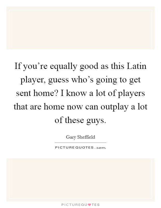 If you're equally good as this Latin player, guess who's going to get sent home? I know a lot of players that are home now can outplay a lot of these guys. Picture Quote #1