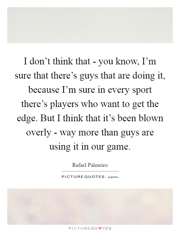 I don't think that - you know, I'm sure that there's guys that are doing it, because I'm sure in every sport there's players who want to get the edge. But I think that it's been blown overly - way more than guys are using it in our game. Picture Quote #1