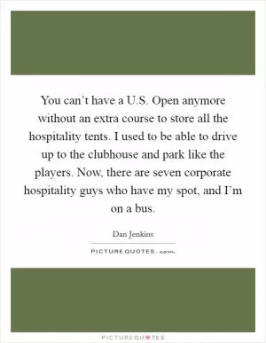 You can’t have a U.S. Open anymore without an extra course to store all the hospitality tents. I used to be able to drive up to the clubhouse and park like the players. Now, there are seven corporate hospitality guys who have my spot, and I’m on a bus Picture Quote #1