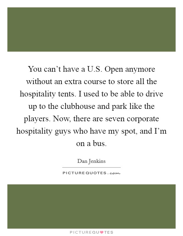 You can't have a U.S. Open anymore without an extra course to store all the hospitality tents. I used to be able to drive up to the clubhouse and park like the players. Now, there are seven corporate hospitality guys who have my spot, and I'm on a bus. Picture Quote #1