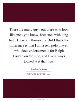 There are many guys out there who look like me - you know, brunettes with long hair. There are thousands. But I think the difference is that I am a real polo player, who does endorsements for Ralph Lauren on the side, and I’ve always looked at it that way Picture Quote #1