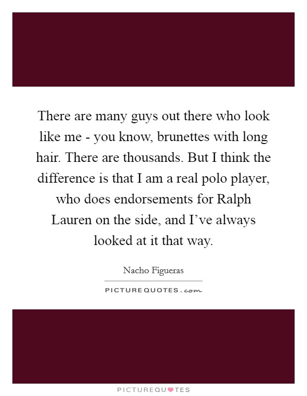 There are many guys out there who look like me - you know, brunettes with long hair. There are thousands. But I think the difference is that I am a real polo player, who does endorsements for Ralph Lauren on the side, and I've always looked at it that way. Picture Quote #1