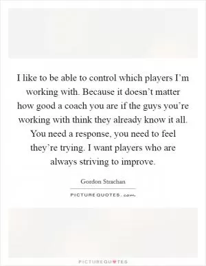 I like to be able to control which players I’m working with. Because it doesn’t matter how good a coach you are if the guys you’re working with think they already know it all. You need a response, you need to feel they’re trying. I want players who are always striving to improve Picture Quote #1