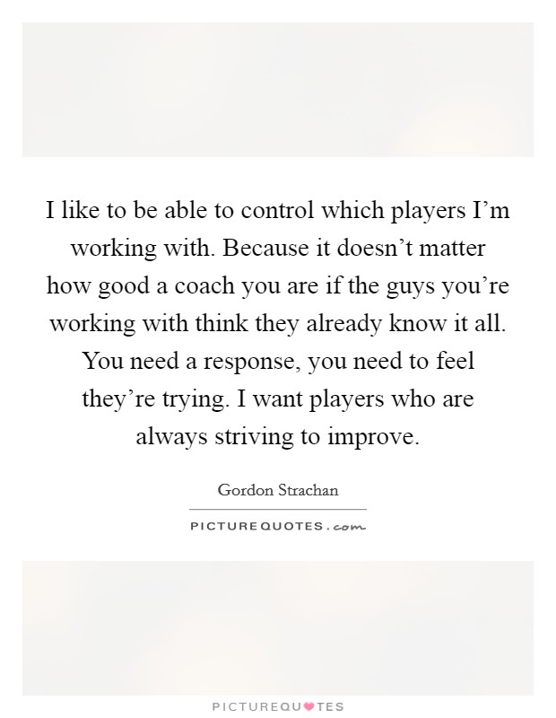 I like to be able to control which players I'm working with. Because it doesn't matter how good a coach you are if the guys you're working with think they already know it all. You need a response, you need to feel they're trying. I want players who are always striving to improve. Picture Quote #1