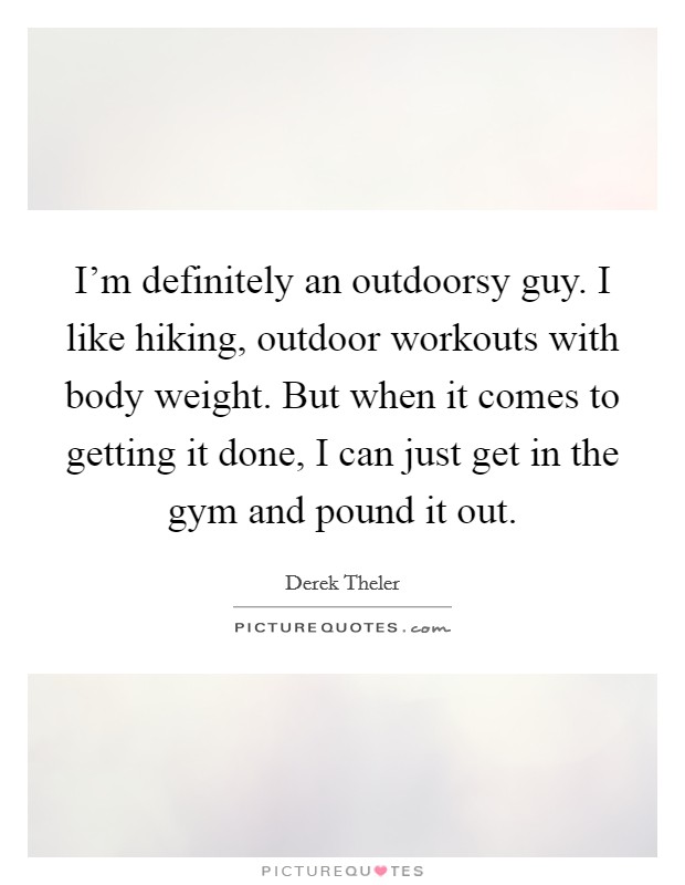 I'm definitely an outdoorsy guy. I like hiking, outdoor workouts with body weight. But when it comes to getting it done, I can just get in the gym and pound it out. Picture Quote #1