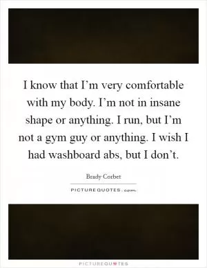 I know that I’m very comfortable with my body. I’m not in insane shape or anything. I run, but I’m not a gym guy or anything. I wish I had washboard abs, but I don’t Picture Quote #1