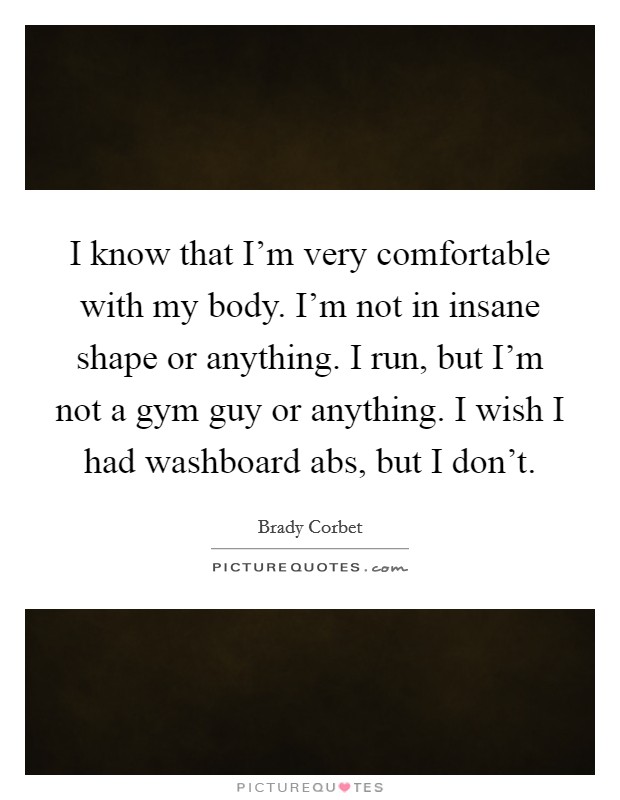 I know that I'm very comfortable with my body. I'm not in insane shape or anything. I run, but I'm not a gym guy or anything. I wish I had washboard abs, but I don't. Picture Quote #1