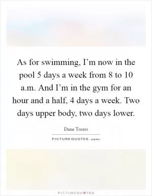 As for swimming, I’m now in the pool 5 days a week from 8 to 10 a.m. And I’m in the gym for an hour and a half, 4 days a week. Two days upper body, two days lower Picture Quote #1