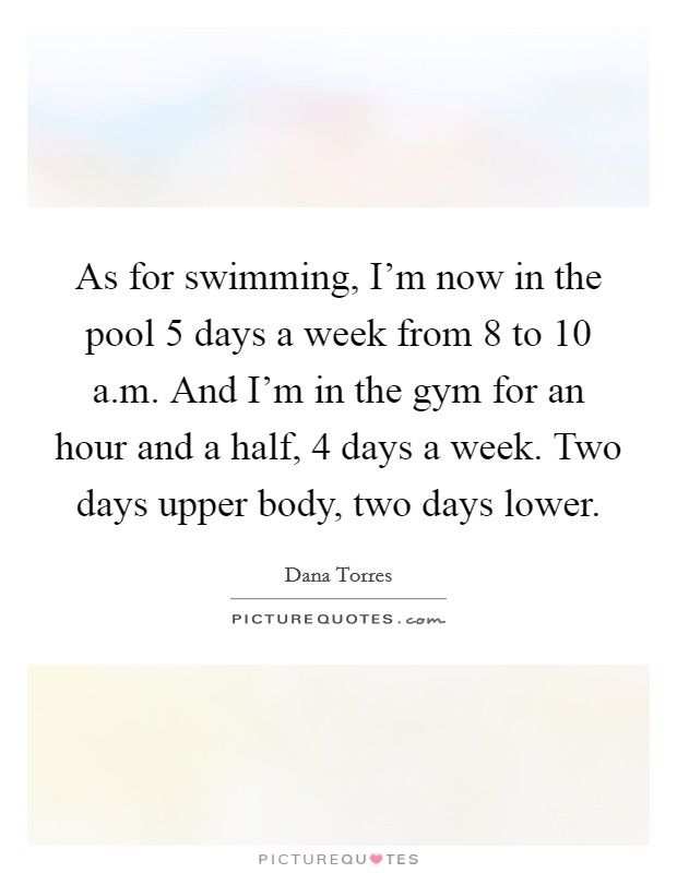 As for swimming, I'm now in the pool 5 days a week from 8 to 10 a.m. And I'm in the gym for an hour and a half, 4 days a week. Two days upper body, two days lower. Picture Quote #1