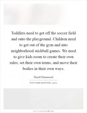 Toddlers need to get off the soccer field and onto the playground. Children need to get out of the gym and into neighborhood stickball games. We need to give kids room to create their own rules, set their own terms, and move their bodies in their own ways Picture Quote #1