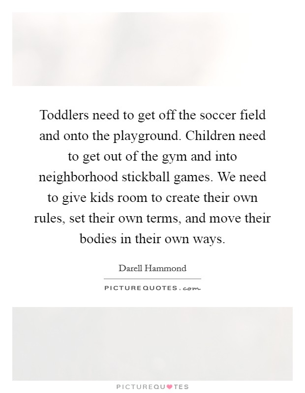 Toddlers need to get off the soccer field and onto the playground. Children need to get out of the gym and into neighborhood stickball games. We need to give kids room to create their own rules, set their own terms, and move their bodies in their own ways. Picture Quote #1