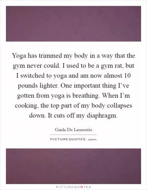 Yoga has trimmed my body in a way that the gym never could. I used to be a gym rat, but I switched to yoga and am now almost 10 pounds lighter. One important thing I’ve gotten from yoga is breathing. When I’m cooking, the top part of my body collapses down. It cuts off my diaphragm Picture Quote #1