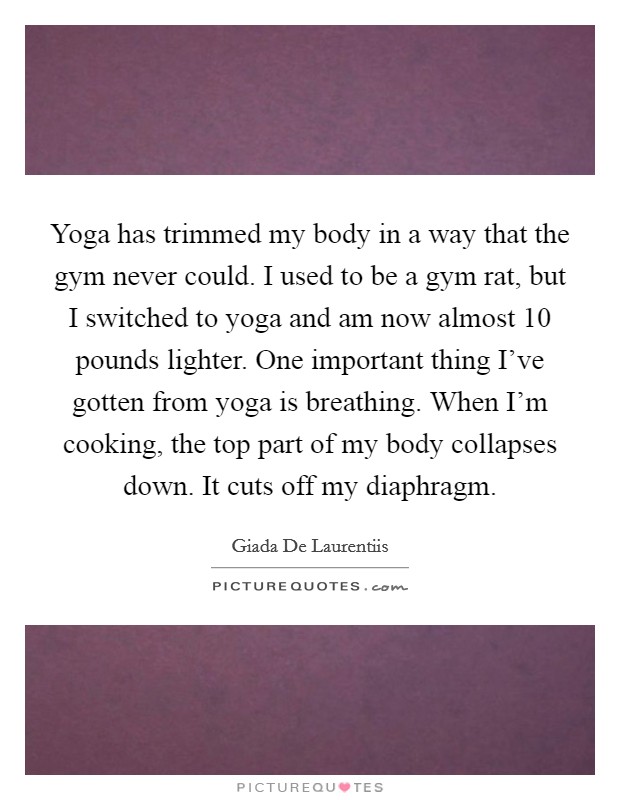 Yoga has trimmed my body in a way that the gym never could. I used to be a gym rat, but I switched to yoga and am now almost 10 pounds lighter. One important thing I've gotten from yoga is breathing. When I'm cooking, the top part of my body collapses down. It cuts off my diaphragm. Picture Quote #1