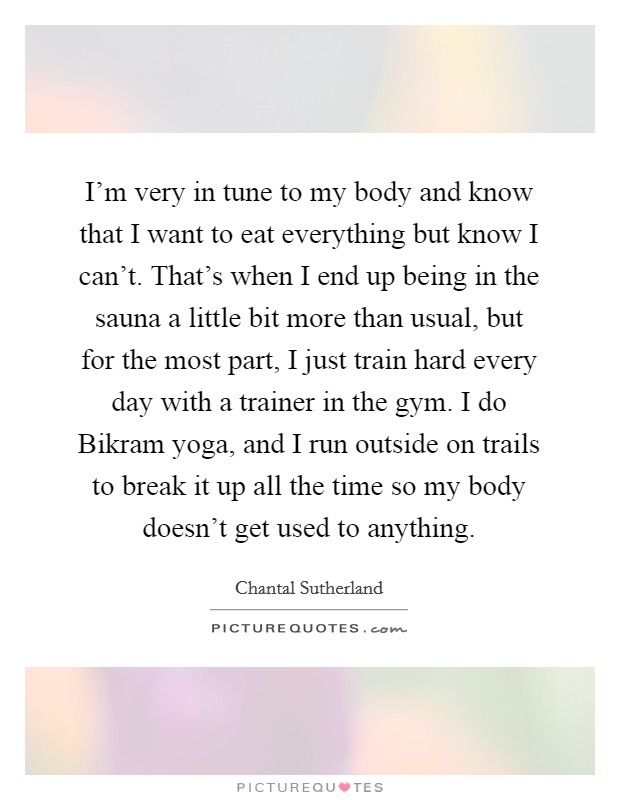 I'm very in tune to my body and know that I want to eat everything but know I can't. That's when I end up being in the sauna a little bit more than usual, but for the most part, I just train hard every day with a trainer in the gym. I do Bikram yoga, and I run outside on trails to break it up all the time so my body doesn't get used to anything. Picture Quote #1