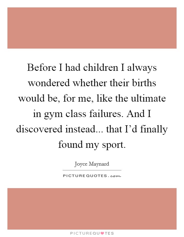 Before I had children I always wondered whether their births would be, for me, like the ultimate in gym class failures. And I discovered instead... that I'd finally found my sport. Picture Quote #1