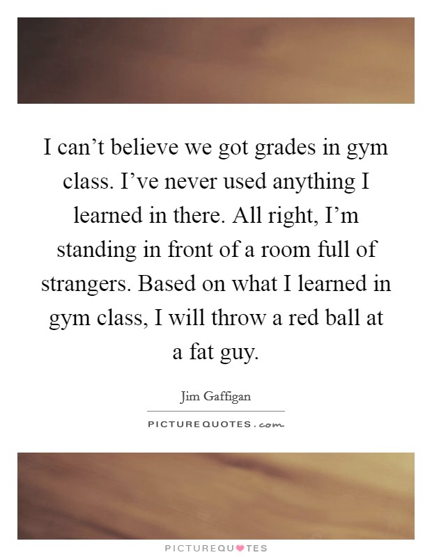 I can't believe we got grades in gym class. I've never used anything I learned in there. All right, I'm standing in front of a room full of strangers. Based on what I learned in gym class, I will throw a red ball at a fat guy. Picture Quote #1