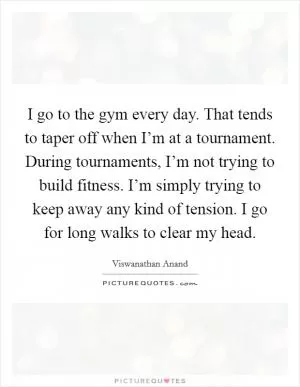 I go to the gym every day. That tends to taper off when I’m at a tournament. During tournaments, I’m not trying to build fitness. I’m simply trying to keep away any kind of tension. I go for long walks to clear my head Picture Quote #1