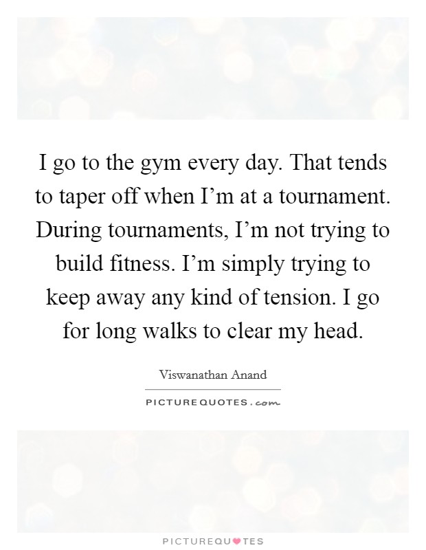 I go to the gym every day. That tends to taper off when I'm at a tournament. During tournaments, I'm not trying to build fitness. I'm simply trying to keep away any kind of tension. I go for long walks to clear my head. Picture Quote #1