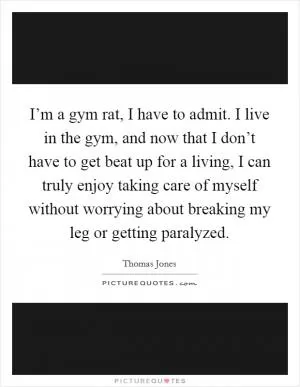 I’m a gym rat, I have to admit. I live in the gym, and now that I don’t have to get beat up for a living, I can truly enjoy taking care of myself without worrying about breaking my leg or getting paralyzed Picture Quote #1