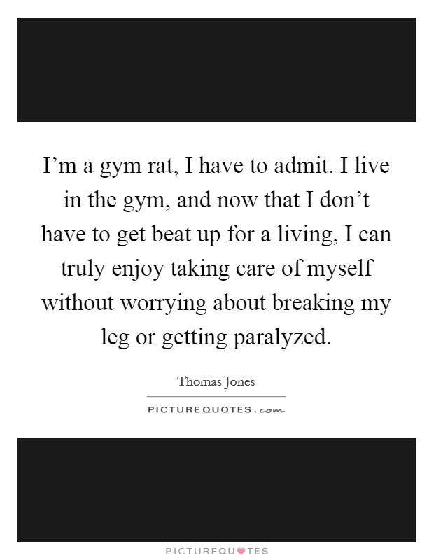 I'm a gym rat, I have to admit. I live in the gym, and now that I don't have to get beat up for a living, I can truly enjoy taking care of myself without worrying about breaking my leg or getting paralyzed. Picture Quote #1
