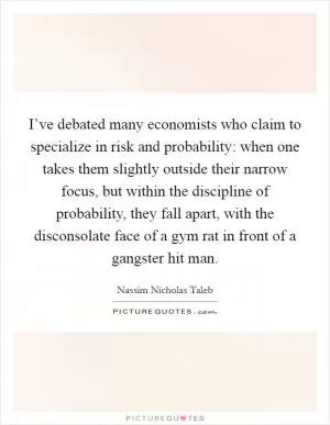 I’ve debated many economists who claim to specialize in risk and probability: when one takes them slightly outside their narrow focus, but within the discipline of probability, they fall apart, with the disconsolate face of a gym rat in front of a gangster hit man Picture Quote #1