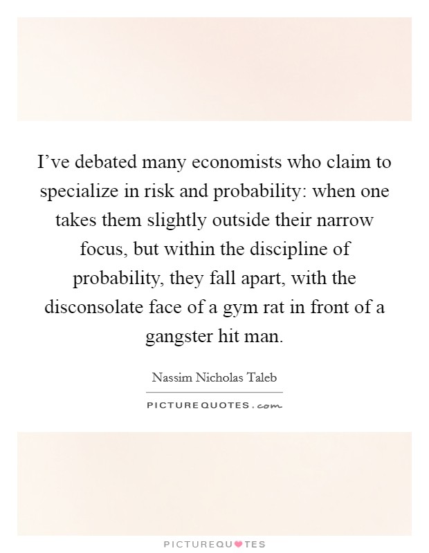 I've debated many economists who claim to specialize in risk and probability: when one takes them slightly outside their narrow focus, but within the discipline of probability, they fall apart, with the disconsolate face of a gym rat in front of a gangster hit man. Picture Quote #1
