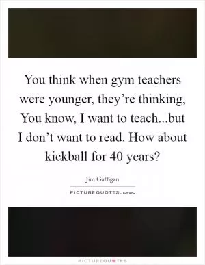 You think when gym teachers were younger, they’re thinking, You know, I want to teach...but I don’t want to read. How about kickball for 40 years? Picture Quote #1