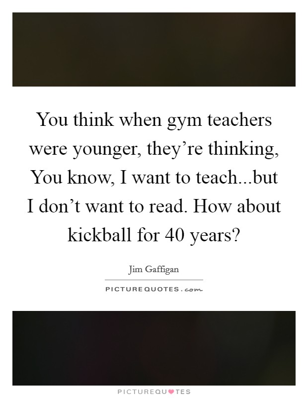 You think when gym teachers were younger, they're thinking, You know, I want to teach...but I don't want to read. How about kickball for 40 years? Picture Quote #1