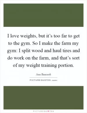 I love weights, but it’s too far to get to the gym. So I make the farm my gym: I split wood and haul tires and do work on the farm, and that’s sort of my weight training portion Picture Quote #1