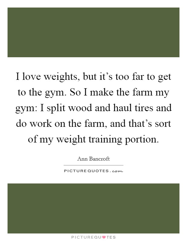 I love weights, but it's too far to get to the gym. So I make the farm my gym: I split wood and haul tires and do work on the farm, and that's sort of my weight training portion. Picture Quote #1