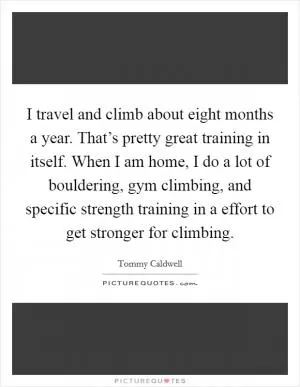 I travel and climb about eight months a year. That’s pretty great training in itself. When I am home, I do a lot of bouldering, gym climbing, and specific strength training in a effort to get stronger for climbing Picture Quote #1